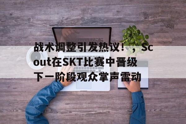  战术调整引发热议！，Scout在SKT比赛中晋级下一阶段观众掌声雷动-开云移动端