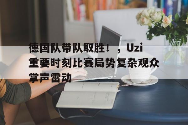 德国队带队取胜！，Uzi重要时刻比赛局势复杂观众掌声雷动(RNG对战WBG)-开云
