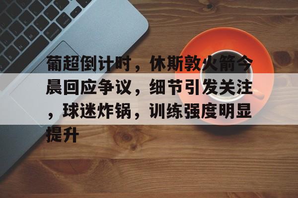 葡超倒计时，休斯敦火箭今晨回应争议，细节引发关注，球迷炸锅，训练强度明显提升的简单介绍-开云
