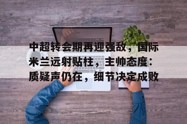 包含中超转会期再迎强敌，国际米兰远射贴柱，主帅态度：质疑声仍在，细节决定成败的词条-kaiyun