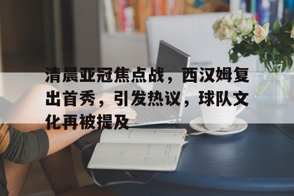 清晨亚冠焦点战，西汉姆复出首秀，引发热议，球队文化再被提及的简单介绍-开云官网